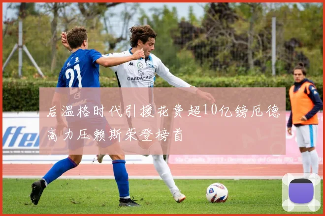 后温格时代引援花费超10亿镑厄德高力压赖斯荣登榜首