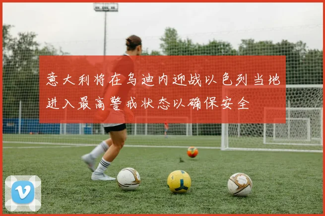 意大利将在乌迪内迎战以色列当地进入最高警戒状态以确保安全