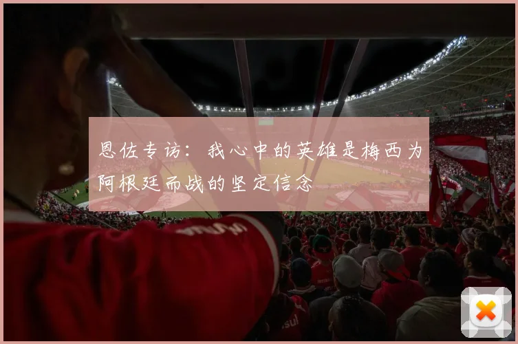恩佐专访：我心中的英雄是梅西为阿根廷而战的坚定信念