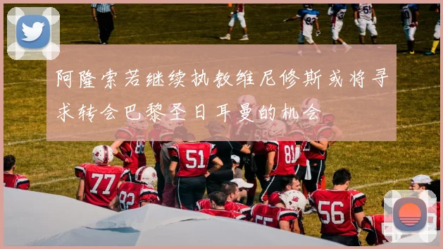 阿隆索若继续执教维尼修斯或将寻求转会巴黎圣日耳曼的机会