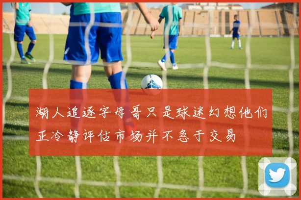 湖人追逐字母哥只是球迷幻想他们正冷静评估市场并不急于交易