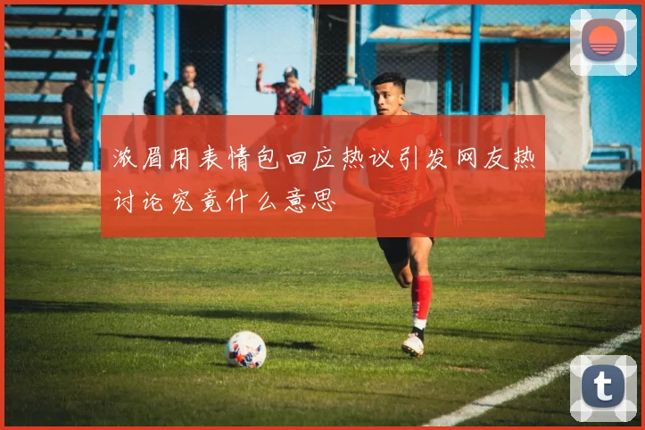 浓眉用表情包回应热议引发网友热讨论究竟什么意思