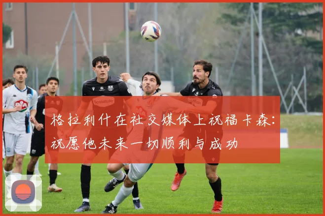 格拉利什在社交媒体上祝福卡森：祝愿他未来一切顺利与成功