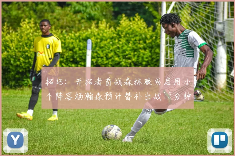拓记：开拓者首战森林狼或启用小个阵容杨瀚森预计替补出战15分钟