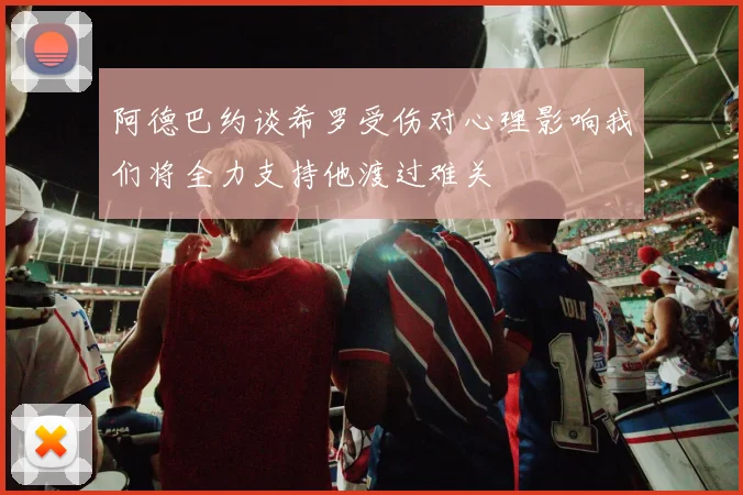 阿德巴约谈希罗受伤对心理影响我们将全力支持他渡过难关