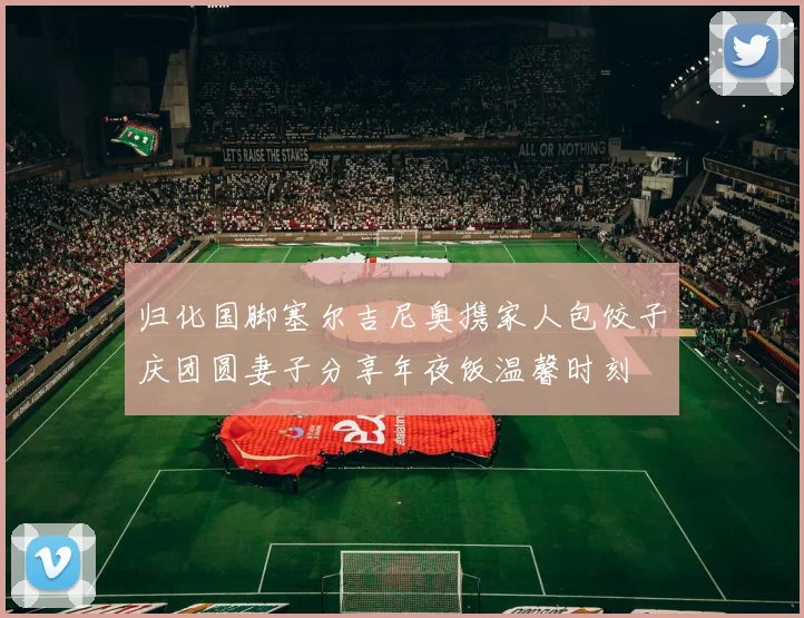 归化国脚塞尔吉尼奥携家人包饺子庆团圆妻子分享年夜饭温馨时刻