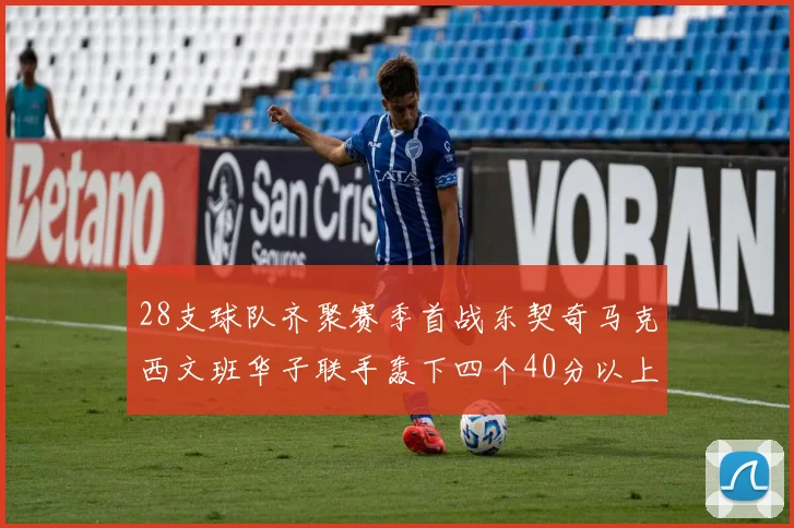 28支球队齐聚赛季首战东契奇马克西文班华子联手轰下四个40分以上