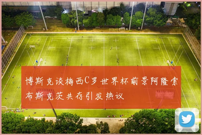 博斯克谈梅西C罗世界杯前景阿隆索布斯克茨共存引发热议