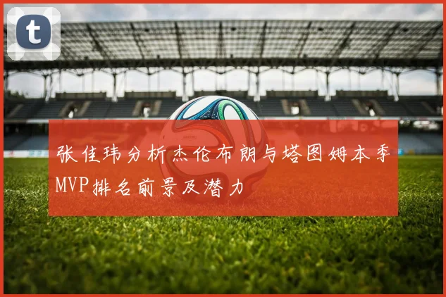 张佳玮分析杰伦布朗与塔图姆本季MVP排名前景及潜力