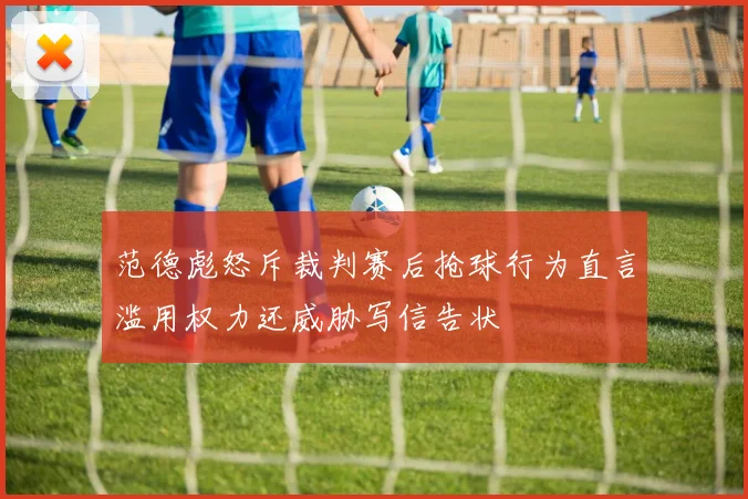 范德彪怒斥裁判赛后抢球行为直言滥用权力还威胁写信告状