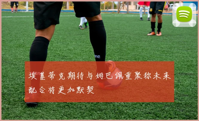 埃基蒂克期待与姆巴佩重聚称未来配合将更加默契