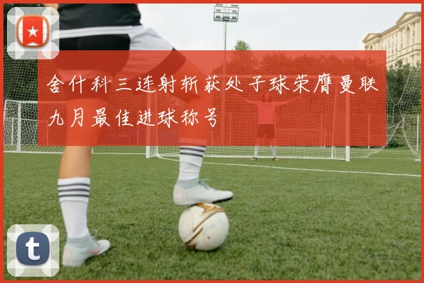舍什科三连射斩获处子球荣膺曼联九月最佳进球称号