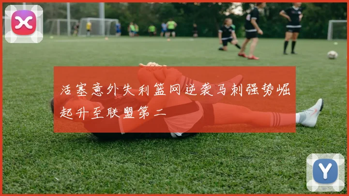 活塞意外失利篮网逆袭马刺强势崛起升至联盟第二