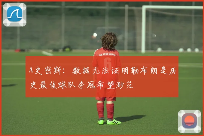 A史密斯：数据无法证明勒布朗是历史最佳球队夺冠希望渺茫
