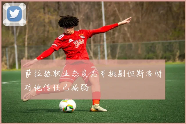 萨拉赫职业态度无可挑剔但斯洛特对他信任已减弱