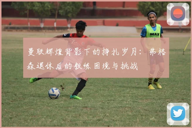 曼联辉煌背影下的挣扎岁月：弗格森退休后的教练困境与挑战