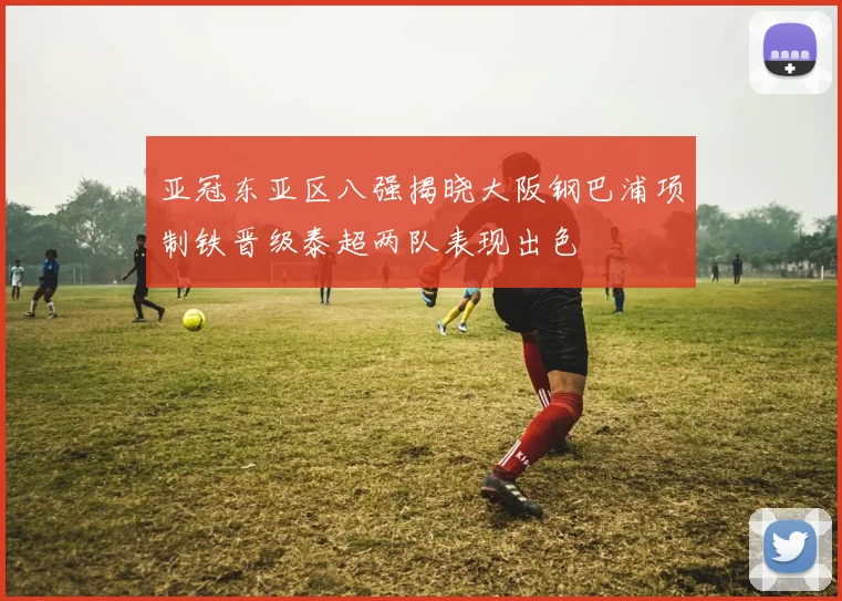 亚冠东亚区八强揭晓大阪钢巴浦项制铁晋级泰超两队表现出色