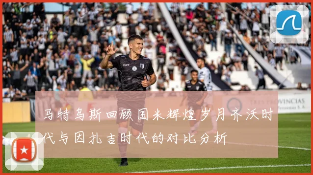 马特乌斯回顾国米辉煌岁月齐沃时代与因扎吉时代的对比分析