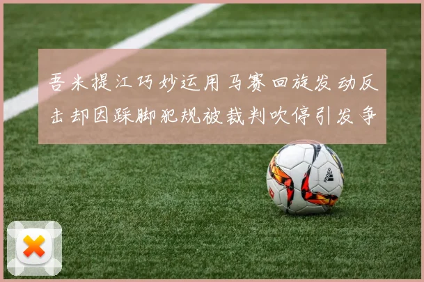 吾米提江巧妙运用马赛回旋发动反击却因踩脚犯规被裁判吹停引发争议