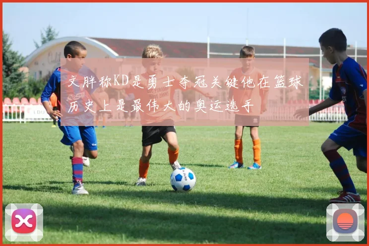 文胖称KD是勇士夺冠关键他在篮球历史上是最伟大的奥运选手