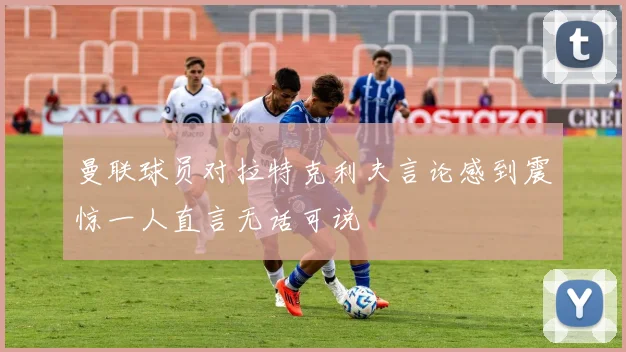 曼联球员对拉特克利夫言论感到震惊一人直言无话可说