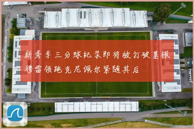 新秀季三分球纪录即将被打破基根穆雷领跑克尼佩尔紧随其后