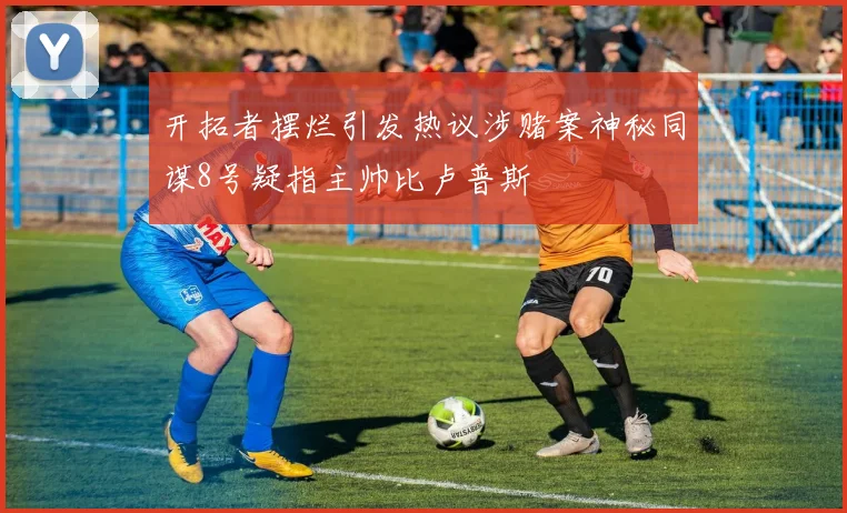开拓者摆烂引发热议涉赌案神秘同谋8号疑指主帅比卢普斯
