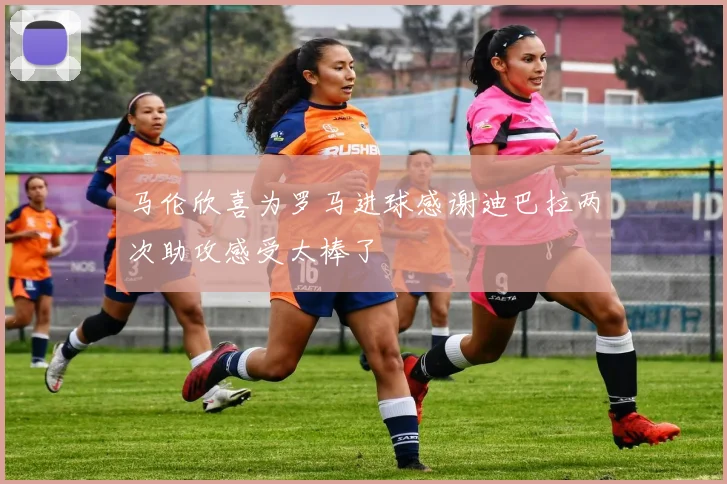 马伦欣喜为罗马进球感谢迪巴拉两次助攻感受太棒了
