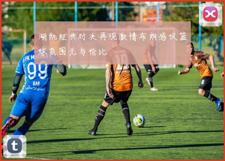 湖凯经典对决再现激情布朗感叹篮球氛围无与伦比