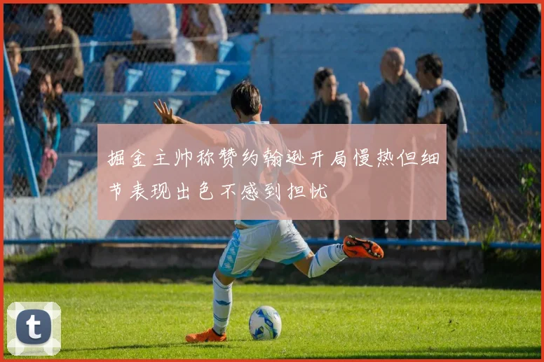 掘金主帅称赞约翰逊开局慢热但细节表现出色不感到担忧