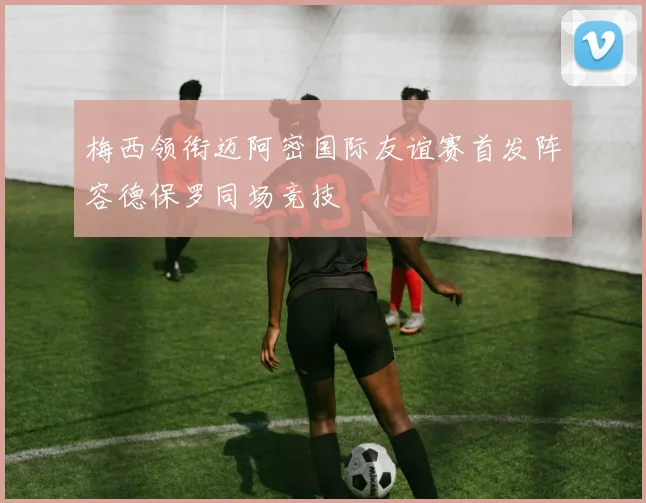 梅西领衔迈阿密国际友谊赛首发阵容德保罗同场竞技