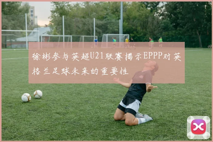 徐彬参与英超U21联赛揭示EPPP对英格兰足球未来的重要性