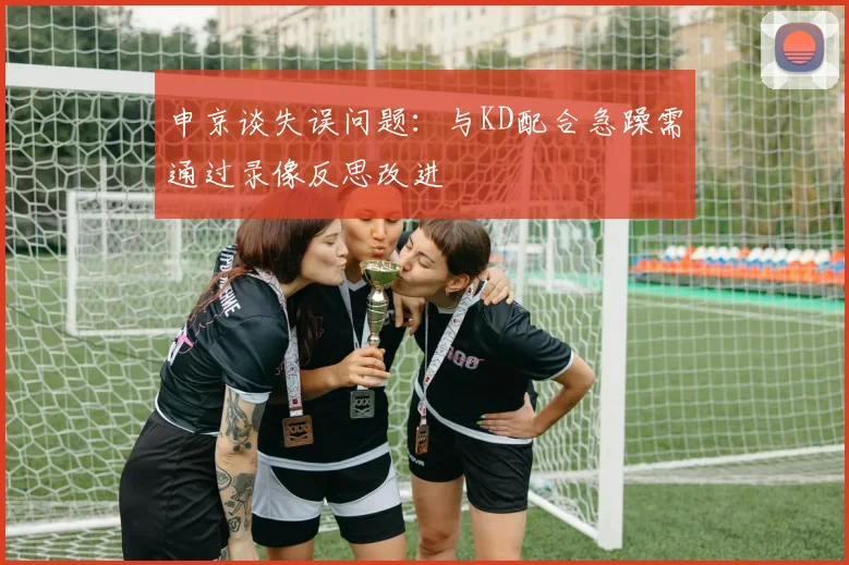 申京谈失误问题：与KD配合急躁需通过录像反思改进