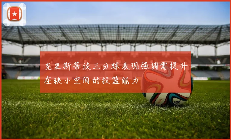 克里斯蒂谈三分球表现强调需提升在狭小空间的投篮能力